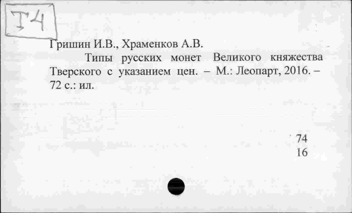 ﻿Т4
Гришин И.В., Храменков А.В.
Типы русских монет Великого княжества Тверского с указанием цен. - М.: Леопарт, 2016. — 72 с.: ил.
74
16